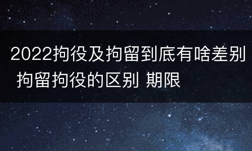 2022拘役及拘留到底有啥差别 拘留拘役的区别 期限