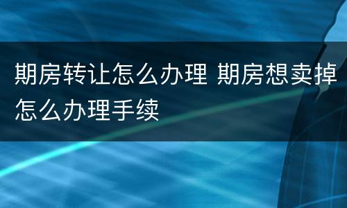 期房转让怎么办理 期房想卖掉怎么办理手续