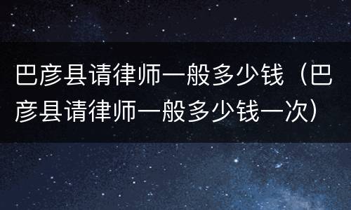 巴彦县请律师一般多少钱（巴彦县请律师一般多少钱一次）