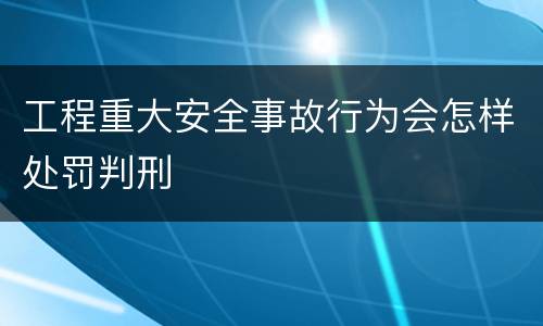 工程重大安全事故行为会怎样处罚判刑