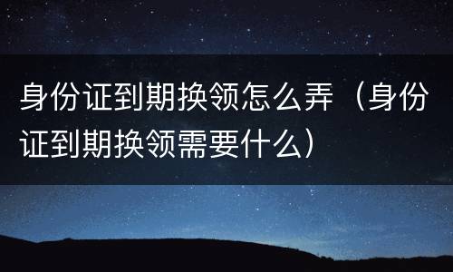 身份证到期换领怎么弄（身份证到期换领需要什么）