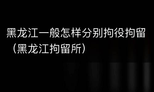 黑龙江一般怎样分别拘役拘留（黑龙江拘留所）