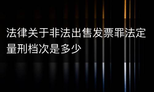 法律关于非法出售发票罪法定量刑档次是多少