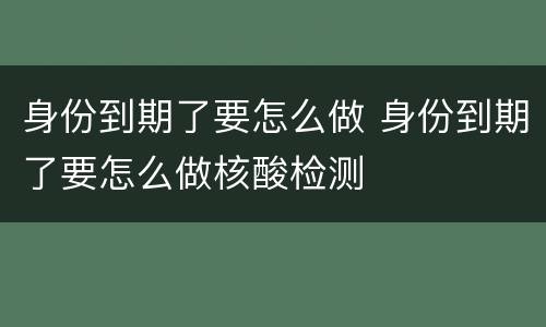 身份到期了要怎么做 身份到期了要怎么做核酸检测