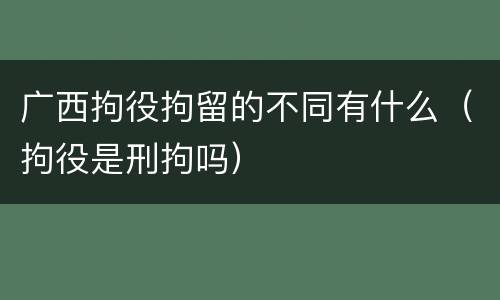 广西拘役拘留的不同有什么（拘役是刑拘吗）
