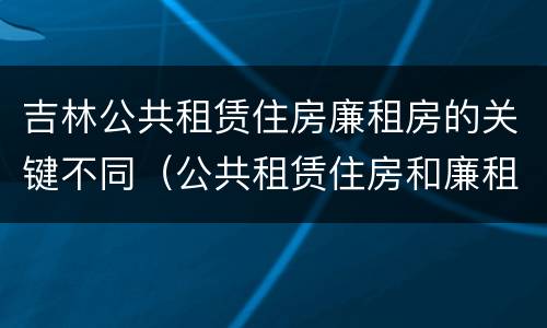 吉林公共租赁住房廉租房的关键不同（公共租赁住房和廉租房）