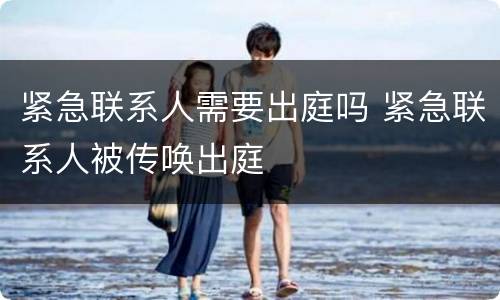 紧急联系人需要出庭吗 紧急联系人被传唤出庭