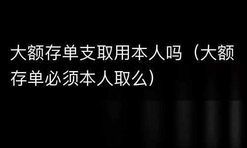 大额存单支取用本人吗（大额存单必须本人取么）
