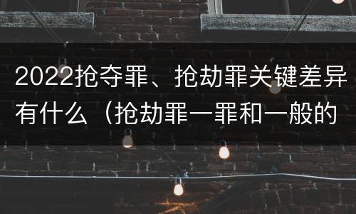 2022抢夺罪、抢劫罪关键差异有什么（抢劫罪一罪和一般的抢劫罪）
