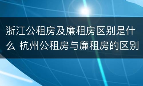浙江公租房及廉租房区别是什么 杭州公租房与廉租房的区别