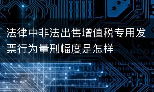 法律中非法出售增值税专用发票行为量刑幅度是怎样