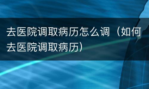 去医院调取病历怎么调（如何去医院调取病历）