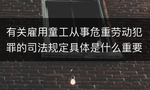 有关雇用童工从事危重劳动犯罪的司法规定具体是什么重要内容