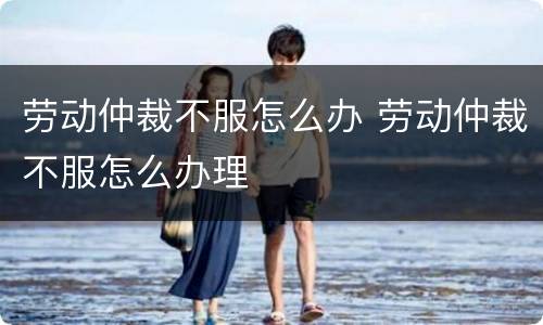 劳动仲裁不服怎么办 劳动仲裁不服怎么办理