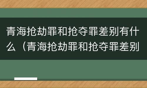 青海抢劫罪和抢夺罪差别有什么（青海抢劫罪和抢夺罪差别有什么不同）