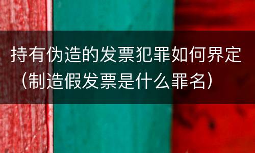 持有伪造的发票犯罪如何界定（制造假发票是什么罪名）