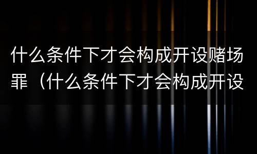 什么条件下才会构成开设赌场罪（什么条件下才会构成开设赌场罪行）