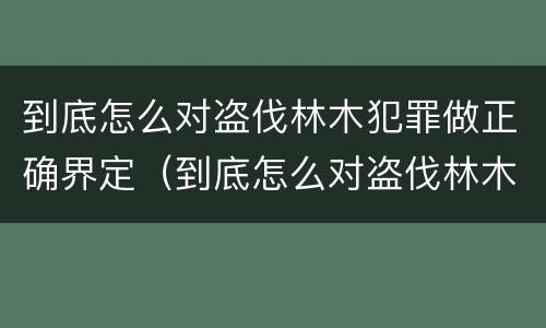 到底怎么对盗伐林木犯罪做正确界定（到底怎么对盗伐林木犯罪做正确界定呢）