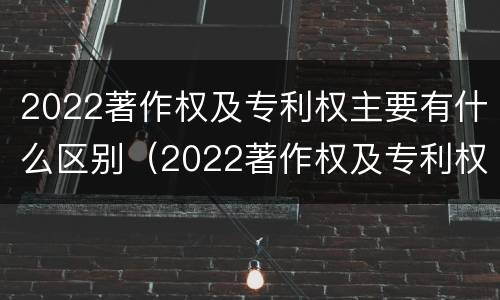 2022著作权及专利权主要有什么区别（2022著作权及专利权主要有什么区别和联系）