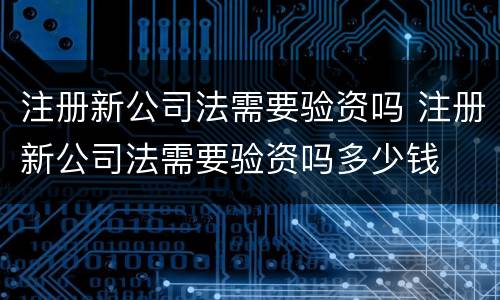 注册新公司法需要验资吗 注册新公司法需要验资吗多少钱