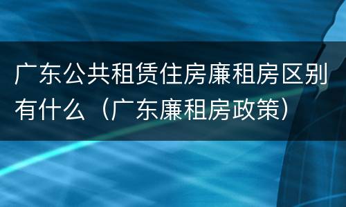 广东公共租赁住房廉租房区别有什么（广东廉租房政策）