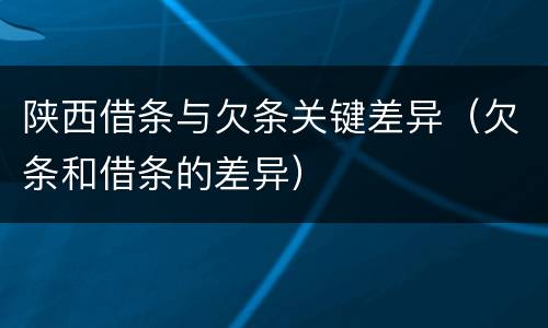 陕西借条与欠条关键差异（欠条和借条的差异）