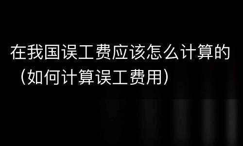 在我国误工费应该怎么计算的（如何计算误工费用）