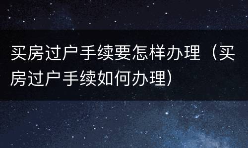买房过户手续要怎样办理（买房过户手续如何办理）