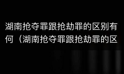 湖南抢夺罪跟抢劫罪的区别有何（湖南抢夺罪跟抢劫罪的区别有何区别呢）