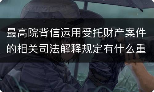 最高院背信运用受托财产案件的相关司法解释规定有什么重要内容