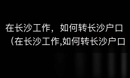 在长沙工作，如何转长沙户口（在长沙工作,如何转长沙户口上学）