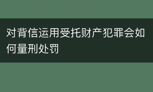 对背信运用受托财产犯罪会如何量刑处罚