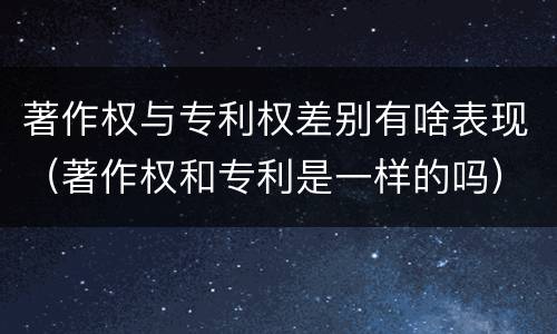 著作权与专利权差别有啥表现（著作权和专利是一样的吗）