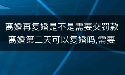 离婚再复婚是不是需要交罚款 离婚第二天可以复婚吗,需要交罚款吗?