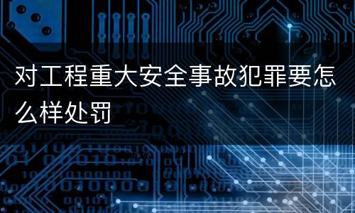 对工程重大安全事故犯罪要怎么样处罚