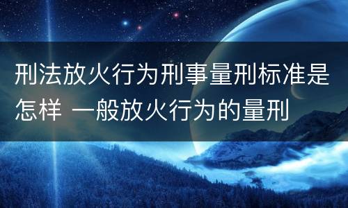 刑法放火行为刑事量刑标准是怎样 一般放火行为的量刑