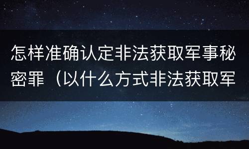 怎样准确认定非法获取军事秘密罪（以什么方式非法获取军事秘密的构成非法获取军事秘密罪）