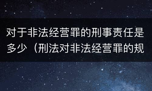 对于非法经营罪的刑事责任是多少（刑法对非法经营罪的规定）