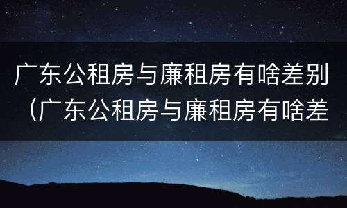 广东公租房与廉租房有啥差别（广东公租房与廉租房有啥差别吗）