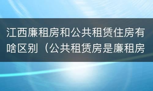 江西廉租房和公共租赁住房有啥区别（公共租赁房是廉租房吗）