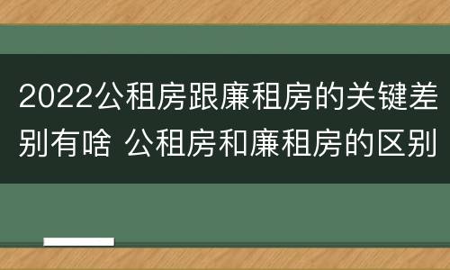 2022公租房跟廉租房的关键差别有啥 公租房和廉租房的区别?