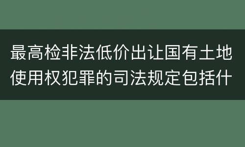 最高检非法低价出让国有土地使用权犯罪的司法规定包括什么重要内容