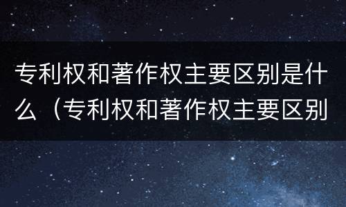 专利权和著作权主要区别是什么（专利权和著作权主要区别是什么意思）