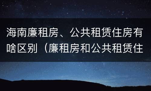 海南廉租房、公共租赁住房有啥区别（廉租房和公共租赁住房的区别）