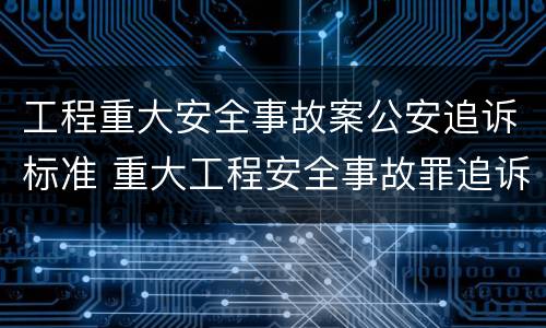 工程重大安全事故案公安追诉标准 重大工程安全事故罪追诉标准