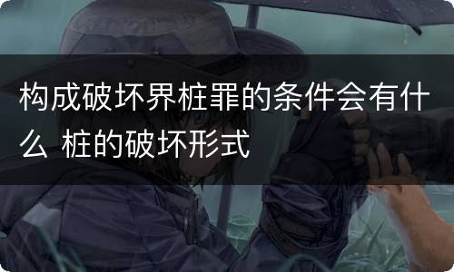 构成破坏界桩罪的条件会有什么 桩的破坏形式