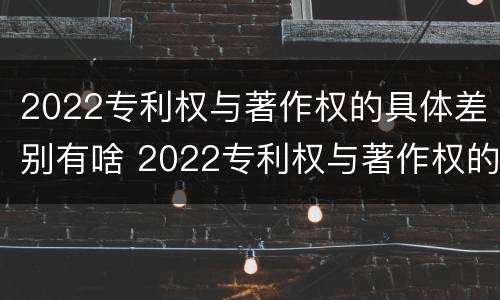 2022专利权与著作权的具体差别有啥 2022专利权与著作权的具体差别有啥意义