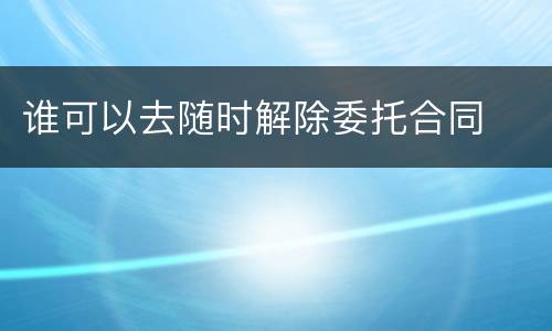 谁可以去随时解除委托合同