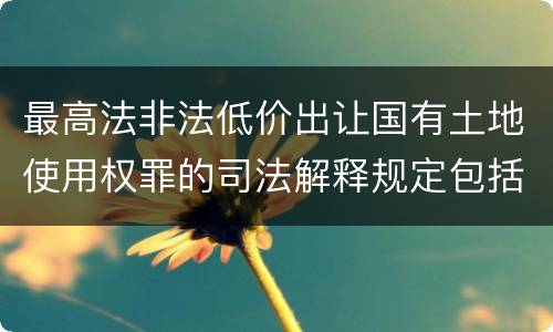 最高法非法低价出让国有土地使用权罪的司法解释规定包括什么