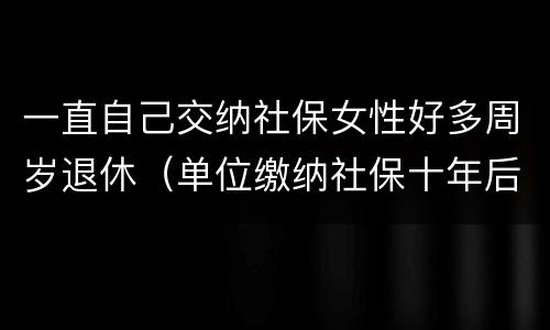 一直自己交纳社保女性好多周岁退休（单位缴纳社保十年后交灵活就业,女性退休年龄）
